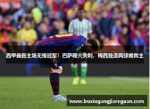 西甲最新主场无缘冠军！巴萨哑火失利，梅西独造两球难救主