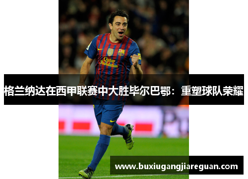 格兰纳达在西甲联赛中大胜毕尔巴鄂：重塑球队荣耀