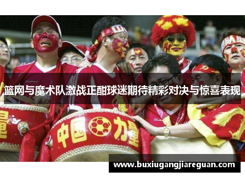 篮网与魔术队激战正酣球迷期待精彩对决与惊喜表现